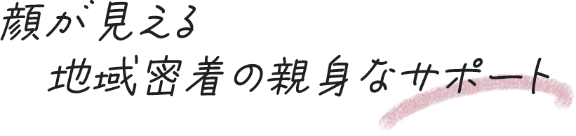 顔が見える地域密着の親身なサポート