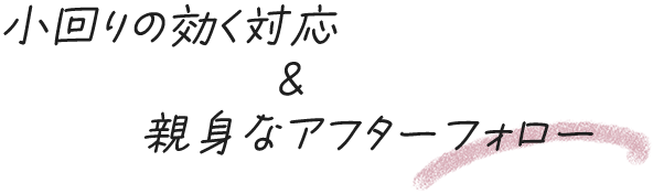 小回りの効く対応&親身なアフターフォロー